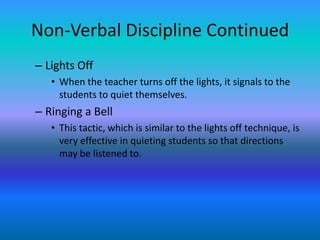Non-Verbal Discipline Continued
– Lights Off
   • When the teacher turns off the lights, it signals to the
     students to quiet themselves.
– Ringing a Bell
   • This tactic, which is similar to the lights off technique, is
     very effective in quieting students so that directions
     may be listened to.
 