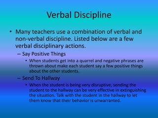 Verbal Discipline
• Many teachers use a combination of verbal and
  non-verbal discipline. Listed below are a few
  verbal disciplinary actions.
  – Say Positive Things
     • When students get into a quarrel and negative phrases are
       thrown about make each student say a few positive things
       about the other students.
  – Send To Hallway
     • When the student is being very disruptive, sending the
       student to the hallway can be very effective in extinguishing
       the situation. Talk with the student in the hallway to let
       them know that their behavior is unwarranted.
 