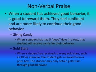 Non-Verbal Praise
• When a student has achieved good behavior, it
  is good to reward them. They feel confident
  and are more likely to continue their good
  behavior
  – Giving Candy
     • When a student has had 5 “good” days in a row, that
       student will receive candy for their behavior.
  – Gold Stars
     • When a student has received so many gold stars, such
       as 10 for example, the student gets a reward from a
       prize box. The student may only obtain gold stars
       through good behavior.
 