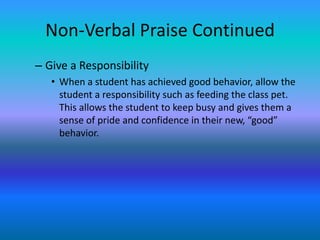 Non-Verbal Praise Continued
– Give a Responsibility
   • When a student has achieved good behavior, allow the
     student a responsibility such as feeding the class pet.
     This allows the student to keep busy and gives them a
     sense of pride and confidence in their new, “good”
     behavior.
 