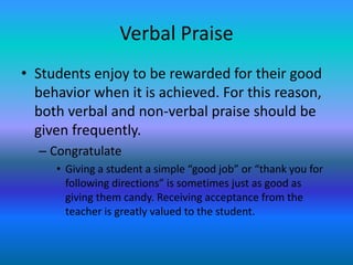 Verbal Praise
• Students enjoy to be rewarded for their good
  behavior when it is achieved. For this reason,
  both verbal and non-verbal praise should be
  given frequently.
  – Congratulate
     • Giving a student a simple “good job” or “thank you for
       following directions” is sometimes just as good as
       giving them candy. Receiving acceptance from the
       teacher is greatly valued to the student.
 