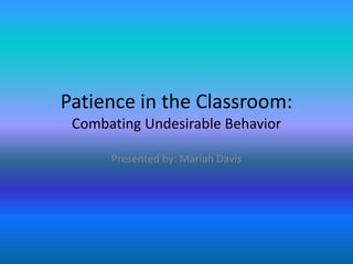 Patience in the Classroom:
 Combating Undesirable Behavior

      Presented by: Mariah Davis
 