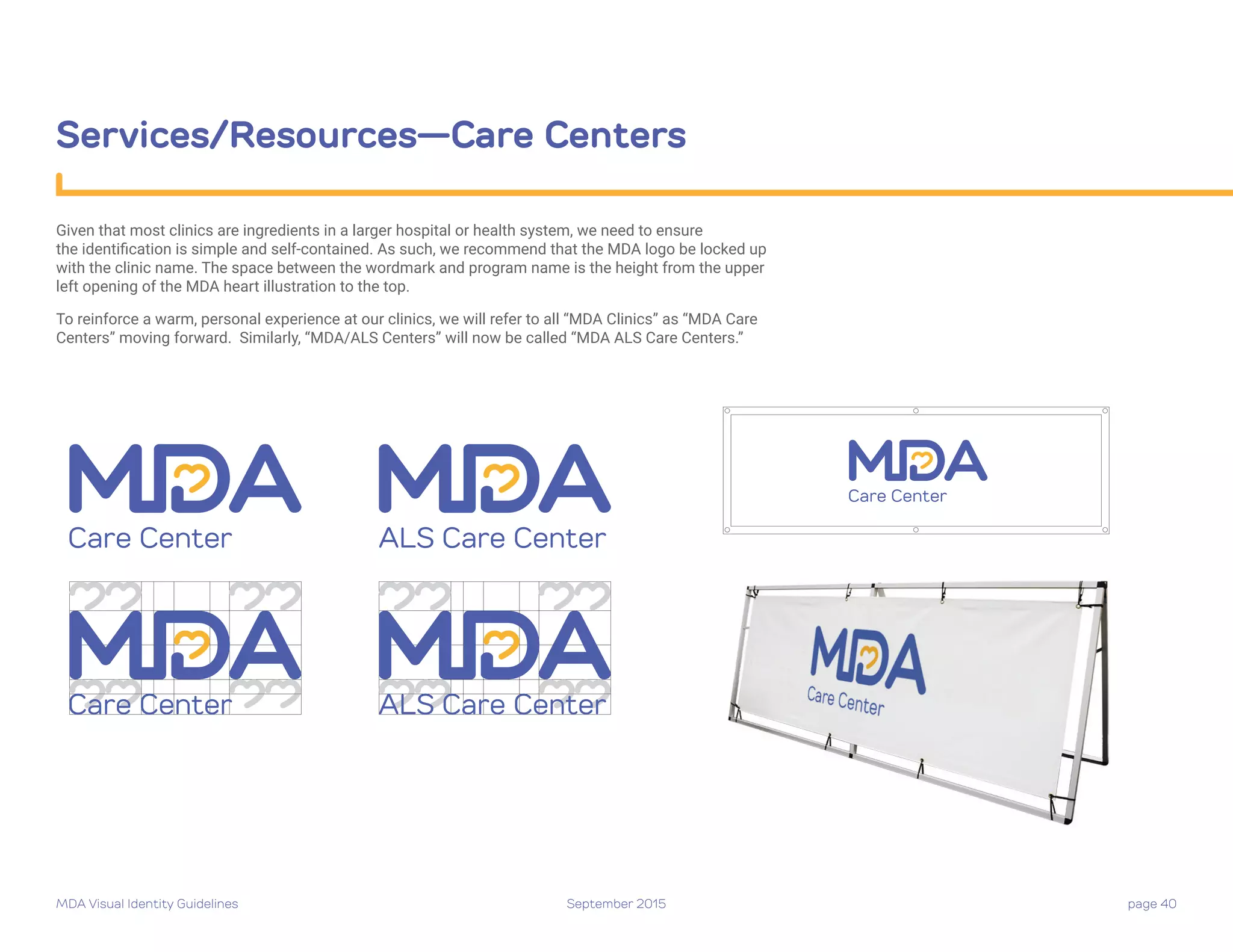 MDA Visual Identity Guidelines September 2015 page 40
Services/Resources—Care Centers
Given that most clinics are ingredients in a larger hospital or health system, we need to ensure
the identification is simple and self-contained. As such, we recommend that the MDA logo be locked up
with the clinic name. The space between the wordmark and program name is the height from the upper
left opening of the MDA heart illustration to the top.
To reinforce a warm, personal experience at our clinics, we will refer to all “MDA Clinics” as “MDA Care
Centers” moving forward. Similarly, “MDA/ALS Centers” will now be called “MDA ALS Care Centers.”
Care Center
Care Center
Care Center
Care Center
ALS Care Center
ALS Care Center
 