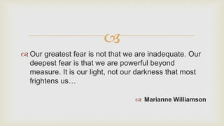 
 Our greatest fear is not that we are inadequate. Our
deepest fear is that we are powerful beyond
measure. It is our light, not our darkness that most
frightens us…
 Marianne Williamson
 