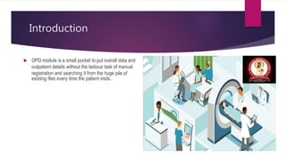Introduction
 OPD module is a small pocket to put overall data and
outpatient details without the tedious task of manual
registration and searching it from the huge pile of
existing files every time the patient visits.
 