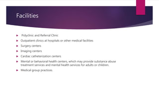 Facilities
 Polyclinic and Referral Clinic
 Outpatient clinics at hospitals or other medical facilities
 Surgery centers
 Imaging centers
 Cardiac catheterization centers
 Mental or behavioral health centers, which may provide substance abuse
treatment services and mental health services for adults or children.
 Medical group practices.
 