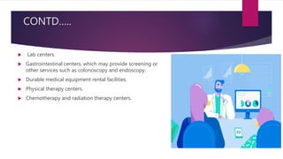 CONTD…..
 Lab centers.
 Gastrointestinal centers, which may provide screening or
other services such as colonoscopy and endoscopy.
 Durable medical equipment rental facilities.
 Physical therapy centers.
 Chemotherapy and radiation therapy centers.
 