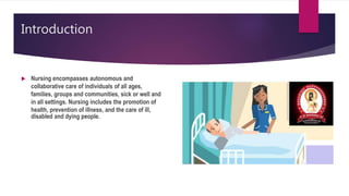 Introduction
 Nursing encompasses autonomous and
collaborative care of individuals of all ages,
families, groups and communities, sick or well and
in all settings. Nursing includes the promotion of
health, prevention of illness, and the care of ill,
disabled and dying people.
 