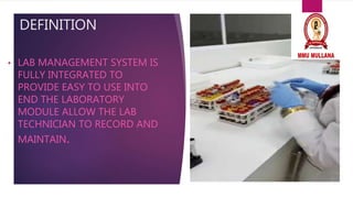 DEFINITION
• LAB MANAGEMENT SYSTEM IS
FULLY INTEGRATED TO
PROVIDE EASY TO USE INTO
END THE LABORATORY
MODULE ALLOW THE LAB
TECHNICIAN TO RECORD AND
MAINTAIN.
 
