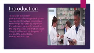 Introduction
 The use of the current
pharmaceutical management system
is essential. It involves information
technology, as stated by important
from demand to supply, as well as
the importance of information about
drugs itself both from the point of
use and the side effect or
consequences of use.
 