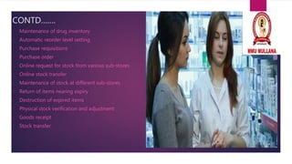 CONTD…….
• Maintenance of drug inventory
• Automatic reorder level setting
• Purchase requisitions
• Purchase order
• Online request for stock from various sub-stores
• Online stock transfer
• Maintenance of stock at different sub-stores
• Return of items nearing expiry
• Destruction of expired items
• Physical stock verification and adjustment
• Goods receipt
• Stock transfer
 