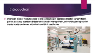 Introduction
 Operation theater module caters to the scheduling of operation theater, surgery team,
patient tracking, operation theater consumable management, accounting and operation
theater roster and notes with death and birth certificates. module caters to the scheduling of operation
theaters, surgery team, patient tracking, operation management, accounting and Operation theater roster and notes with
Death and Birth certificates.
 