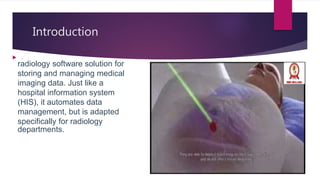 Introduction
radiology software solution for
storing and managing medical
imaging data. Just like a
hospital information system
(HIS), it automates data
management, but is adapted
specifically for radiology
departments.
 .
 