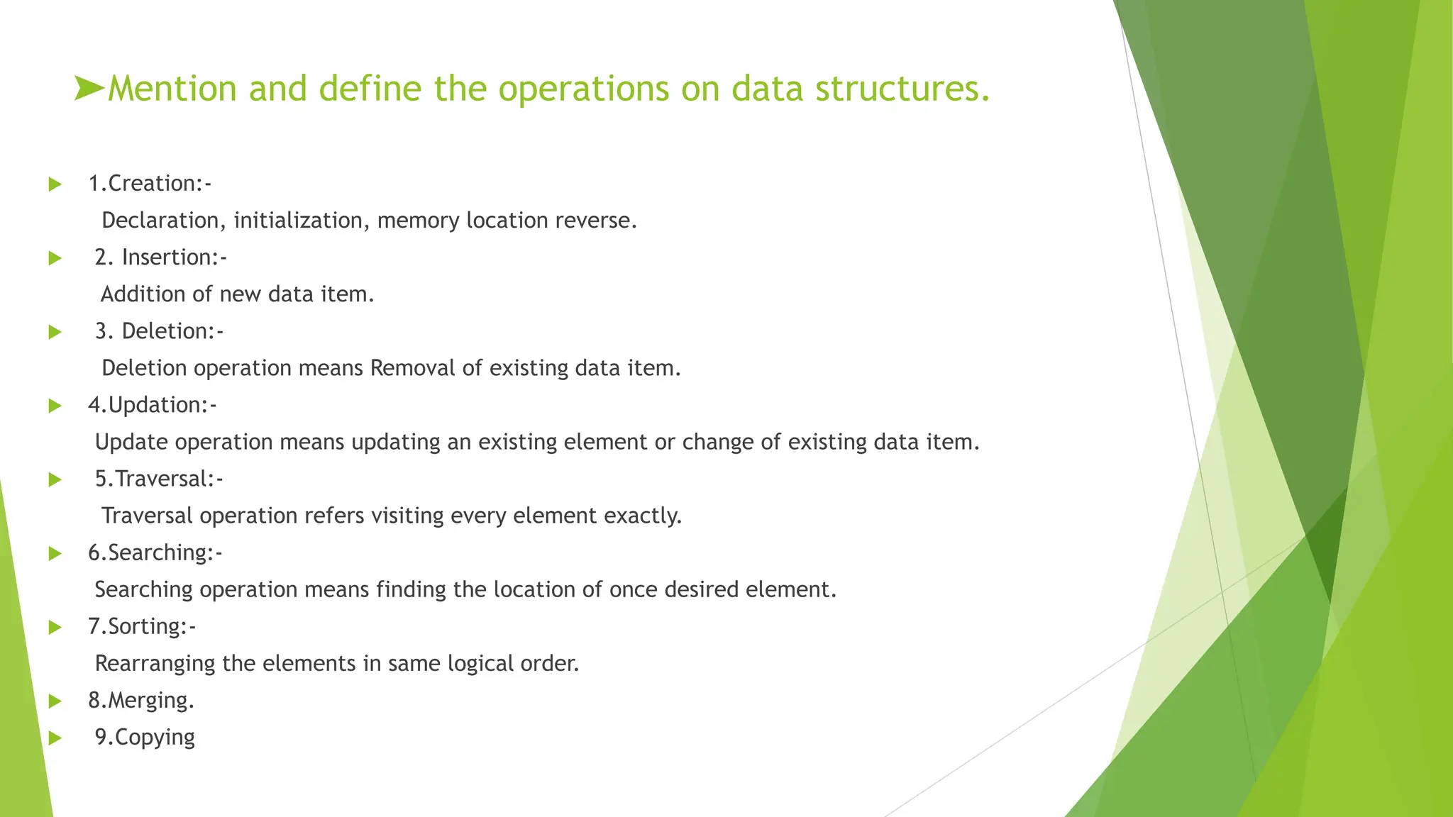 ➤Mention and define the operations on data structures.
 1.Creation:-
Declaration, initialization, memory location reverse.
 2. Insertion:-
Addition of new data item.
 3. Deletion:-
Deletion operation means Removal of existing data item.
 4.Updation:-
Update operation means updating an existing element or change of existing data item.
 5.Traversal:-
Traversal operation refers visiting every element exactly.
 6.Searching:-
Searching operation means finding the location of once desired element.
 7.Sorting:-
Rearranging the elements in same logical order.
 8.Merging.
 9.Copying
 