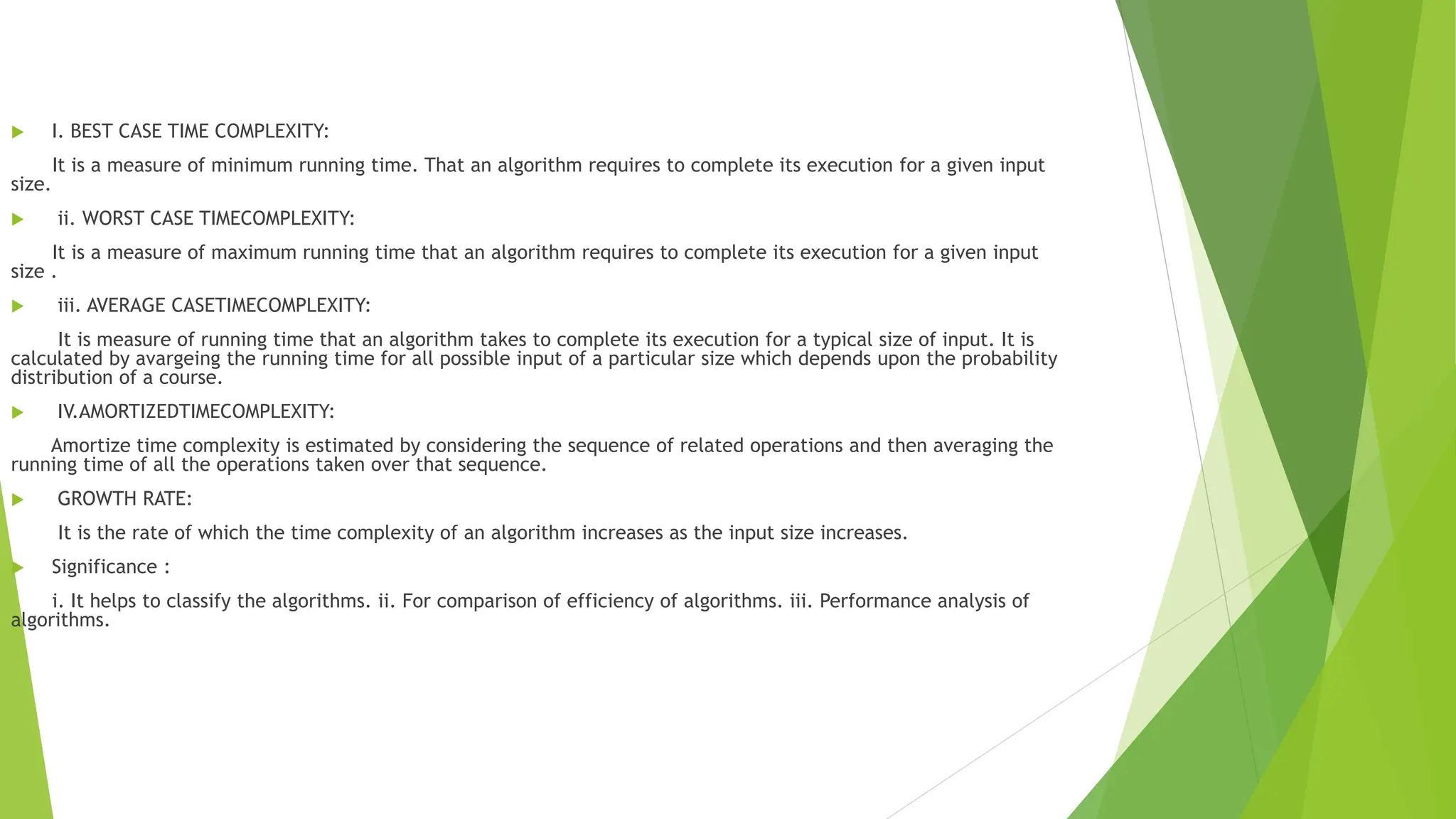  I. BEST CASE TIME COMPLEXITY:
It is a measure of minimum running time. That an algorithm requires to complete its execution for a given input
size.
 ii. WORST CASE TIMECOMPLEXITY:
It is a measure of maximum running time that an algorithm requires to complete its execution for a given input
size .
 iii. AVERAGE CASETIMECOMPLEXITY:
It is measure of running time that an algorithm takes to complete its execution for a typical size of input. It is
calculated by avargeing the running time for all possible input of a particular size which depends upon the probability
distribution of a course.
 IV.AMORTIZEDTIMECOMPLEXITY:
Amortize time complexity is estimated by considering the sequence of related operations and then averaging the
running time of all the operations taken over that sequence.
 GROWTH RATE:
It is the rate of which the time complexity of an algorithm increases as the input size increases.
 Significance :
i. It helps to classify the algorithms. ii. For comparison of efficiency of algorithms. iii. Performance analysis of
algorithms.
 