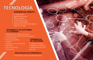 EXPERIENCIAS WEBSITE
TECNOLOGÍA
• En construcción
• Página de aterrrizaje
• Web corporativa
• Comercio electrónico
• Sección multilenguaje
• Actualizaciones mensuales website
(básica y avanzada)
EXPERIENCIA
DE SOFTWARE
• Inteligencia artiﬁcial
• Inteligencia de negocios
• Inteligencia de las cosas
• Big data
DESARROLLO DE SOFTWARE
A LA MEDIDA
• ERM (Enterprise Resource Planning)
• CRM (Customer Relationship Management)
• Comunicaciones
• Correos corporativos
• Intranet
• Operación en la nube (cloud)
• Marketing
• Recursos humanos
• Operaciones
APLICATIVOS DE EXPERIENCIA
• APP Móviles: Android-iOS-Window Phone
 