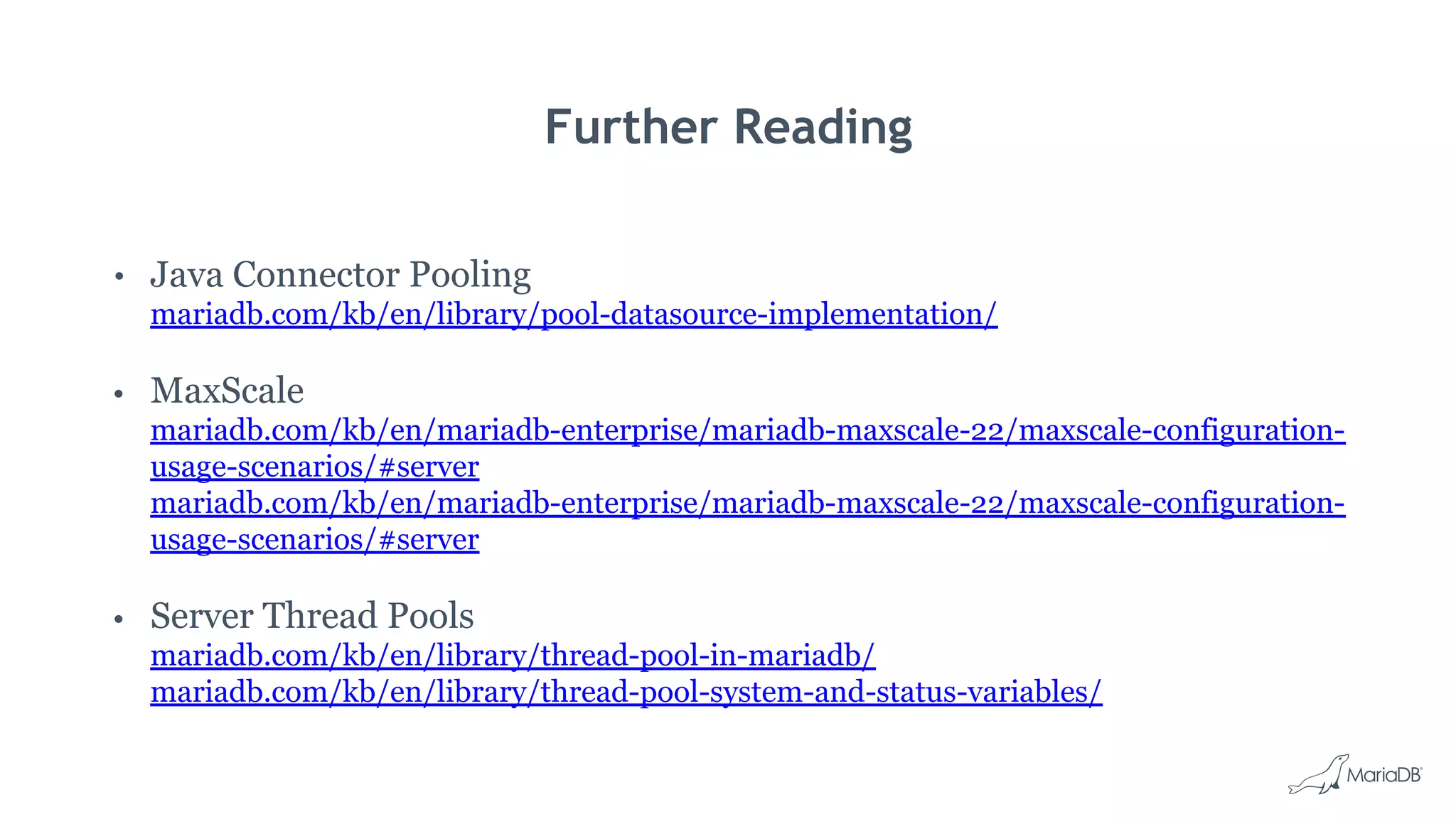 Further Reading • Java Connector Pooling mariadb.com/kb/en/library/pool-datasource-implementation/ • MaxScale mariadb.com/kb/en/mariadb-enterprise/mariadb-maxscale-22/maxscale-configuration- usage-scenarios/#server mariadb.com/kb/en/mariadb-enterprise/mariadb-maxscale-22/maxscale-configuration- usage-scenarios/#server • Server Thread Pools mariadb.com/kb/en/library/thread-pool-in-mariadb/ mariadb.com/kb/en/library/thread-pool-system-and-status-variables/ 