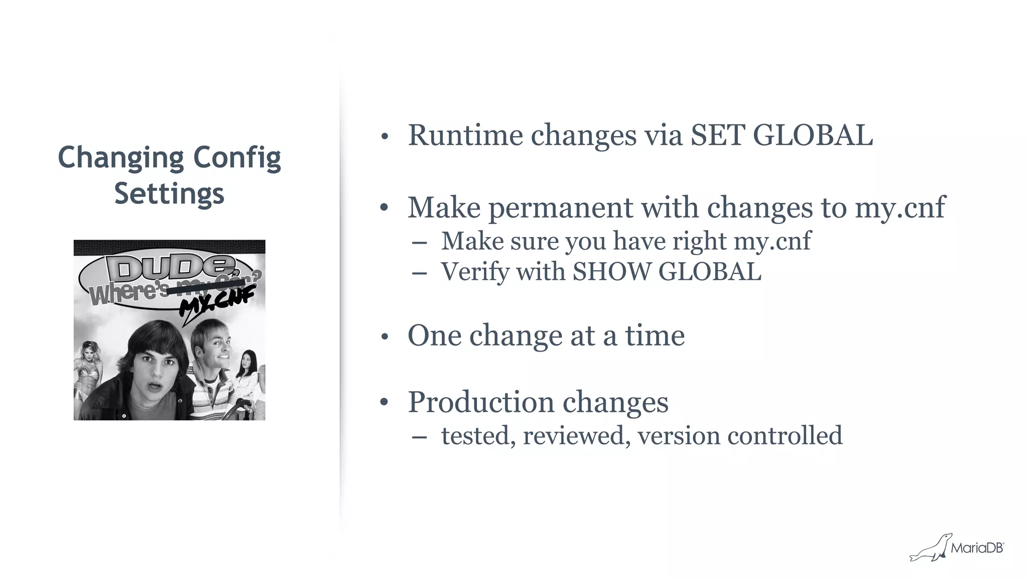 • Runtime changes via SET GLOBAL • Make permanent with changes to my.cnf – Make sure you have right my.cnf – Verify with SHOW GLOBAL • One change at a time • Production changes – tested, reviewed, version controlled Changing Config Settings my.cnf 