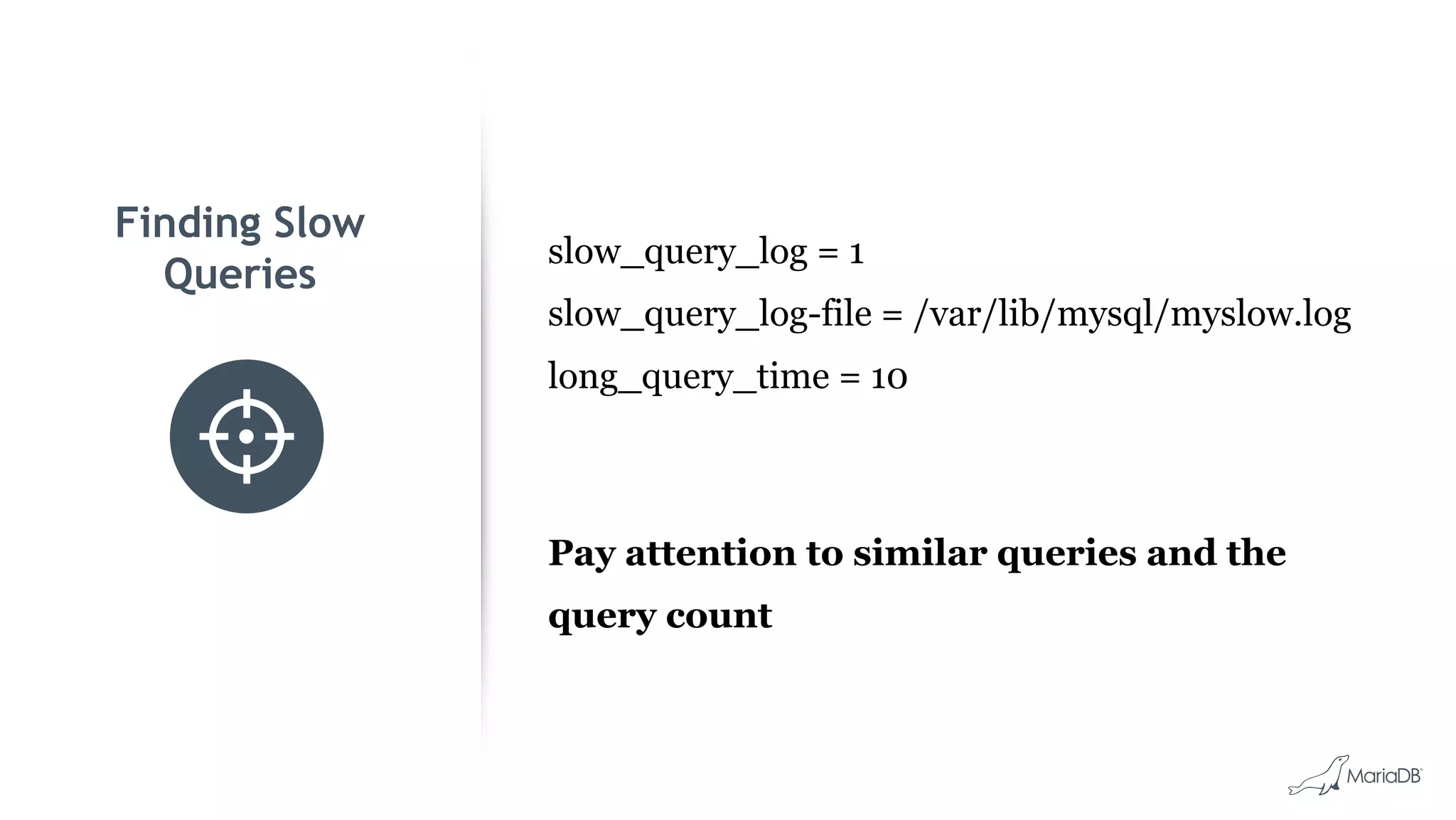 Finding Slow Queries slow_query_log = 1 slow_query_log-file = /var/lib/mysql/myslow.log long_query_time = 10 Pay attention to similar queries and the query count 