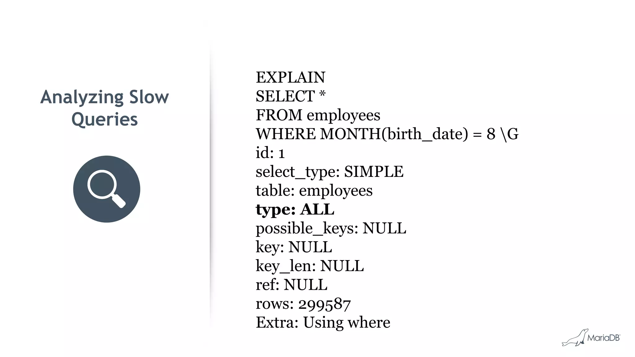 Analyzing Slow Queries EXPLAIN SELECT * FROM employees WHERE MONTH(birth_date) = 8 G id: 1 select_type: SIMPLE table: employees type: ALL possible_keys: NULL key: NULL key_len: NULL ref: NULL rows: 299587 Extra: Using where 