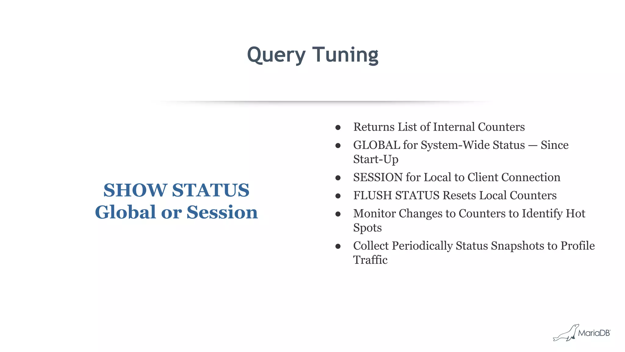 Query Tuning SHOW STATUS Global or Session ● Returns List of Internal Counters ● GLOBAL for System-Wide Status — Since Start-Up ● SESSION for Local to Client Connection ● FLUSH STATUS Resets Local Counters ● Monitor Changes to Counters to Identify Hot Spots ● Collect Periodically Status Snapshots to Profile Traffic 
