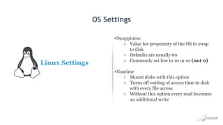 OS Settings
Linux Settings
•Swappiness
○ Value for propensity of the OS to swap
to disk
○ Defaults are usually 60
○ Commonly set low to 10 or so (not 0)
•Noatime
○ Mount disks with this option
○ Turns off writing of access time to disk
with every file access
○ Without this option every read becomes
an additional write
 