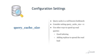 Configuration Settings
query_cache_size
● Query cache is a well known bottleneck
● Consider setting query_cache_size = 0
● Use other ways to speed up read
queries:
○ Good indexing
○ Adding replicas to spread the read
load
 