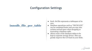 Configuration Settings
innodb_file_per_table
● Each .ibd file represents a tablespace of its
own.
● Database operations such as “TRUNCATE”
can be completed faster and you may also
reclaim unused space when dropping or
truncating a database table.
● Allows some of the database tables to be
kept in separate storage device. This can
greatly improve the I/O load on your disks.
 