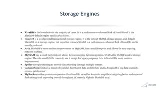 Storage Engines
● XtraDB is the best choice in the majority of cases. It is a performance-enhanced fork of InnoDB and is the
MariaDB default engine until MariaDB 10.1.
● InnoDB is a good general transactional storage engine. It is the default MySQL storage engine, and default
MariaDB 10.2 storage engine, but in earlier releases XtraDB is a performance enhanced fork of InnoDB, and is
usually preferred.
● Aria, MariaDB's more modern improvement on MyISAM, has a small footprint and allows for easy copying
between systems.
● MyISAM has a small footprint and allows for easy copying between systems. MyISAM is MySQL's oldest storage
engine. There is usually little reason to use it except for legacy purposes. Aria is MariaDB's more modern
improvement.
● Spider uses partitioning to provide data sharding through multiple servers.
● ColumnStore utilizes a massively parallel distributed data architecture and is designed for big data scaling to
process petabytes of
● MyRocks enables greater compression than InnoDB, as well as less write amplification giving better endurance of
flash storage and improving overall throughput. (Currently Alpha in MariaDB 10.2)
 