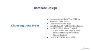 Database Design
Choosing Data Types
● Use Appropriate Data Type (INT for
Numbers, VARCHAR)
● Use Smallest Useful Type
● Variable Length Fields are often Padded
● Use NOT NULL, where Practical
○ A NULL field uses slightly More
Disk and Memory (Depends on
Storage Engine)
● Use PROCEDURE ANALYSE( )
 
