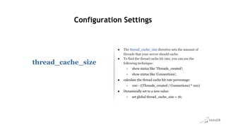 Configuration Settings
thread_cache_size
● The thread_cache_size directive sets the amount of
threads that your server should cache.
● To find the thread cache hit rate, you can use the
following technique:
○ show status like 'Threads_created';
○ show status like 'Connections';
● calculate the thread cache hit rate percentage:
○ 100 - ((Threads_created / Connections) * 100)
● Dynamically set to a new value:
○ set global thread_cache_size = 16;
 