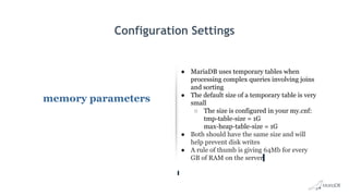 Configuration Settings
memory parameters
● MariaDB uses temporary tables when
processing complex queries involving joins
and sorting
● The default size of a temporary table is very
small
○ The size is configured in your my.cnf:
tmp-table-size = 1G
max-heap-table-size = 1G
● Both should have the same size and will
help prevent disk writes
● A rule of thumb is giving 64Mb for every
GB of RAM on the server
 