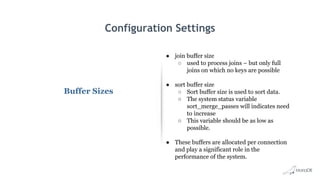Configuration Settings
Buffer Sizes
● join buffer size
○ used to process joins – but only full
joins on which no keys are possible
● sort buffer size
○ Sort buffer size is used to sort data.
○ The system status variable
sort_merge_passes will indicates need
to increase
○ This variable should be as low as
possible.
● These buffers are allocated per connection
and play a significant role in the
performance of the system.
 