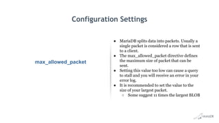 Configuration Settings
max_allowed_packet
● MariaDB splits data into packets. Usually a
single packet is considered a row that is sent
to a client.
● The max_allowed_packet directive defines
the maximum size of packet that can be
sent.
● Setting this value too low can cause a query
to stall and you will receive an error in your
error log.
● It is recommended to set the value to the
size of your largest packet.
○ Some suggest 11 times the largest BLOB
 