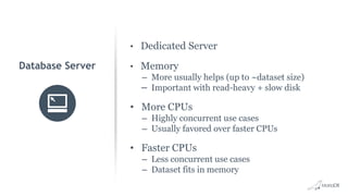 • Dedicated Server
• Memory
– More usually helps (up to ~dataset size)
– Important with read-heavy + slow disk
• More CPUs
– Highly concurrent use cases
– Usually favored over faster CPUs
• Faster CPUs
– Less concurrent use cases
– Dataset fits in memory
Database Server
 