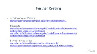 Further Reading
• Java Connector Pooling
mariadb.com/kb/en/library/pool-datasource-implementation/
• MaxScale
mariadb.com/kb/en/mariadb-enterprise/mariadb-maxscale-22/maxscale-
configuration-usage-scenarios/#server
mariadb.com/kb/en/mariadb-enterprise/mariadb-maxscale-22/maxscale-
configuration-usage-scenarios/#server
• Server Thread Pools
mariadb.com/kb/en/library/thread-pool-in-mariadb/
mariadb.com/kb/en/library/thread-pool-system-and-status-variables/
 
