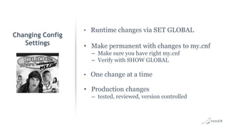 • Runtime changes via SET GLOBAL
• Make permanent with changes to my.cnf
– Make sure you have right my.cnf
– Verify with SHOW GLOBAL
• One change at a time
• Production changes
– tested, reviewed, version controlled
Changing Config
Settings
 