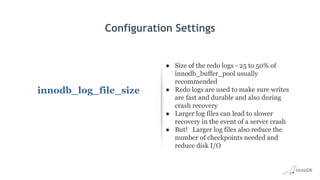 Configuration Settings
innodb_log_file_size
● Size of the redo logs - 25 to 50% of
innodb_buffer_pool usually
recommended
● Redo logs are used to make sure writes
are fast and durable and also during
crash recovery
● Larger log files can lead to slower
recovery in the event of a server crash
● But! Larger log files also reduce the
number of checkpoints needed and
reduce disk I/O
 