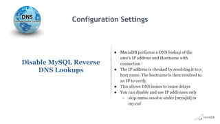 Configuration Settings
Disable MySQL Reverse
DNS Lookups
● MariaDB performs a DNS lookup of the
user’s IP address and Hostname with
connection
● The IP address is checked by resolving it to a
host name. The hostname is then resolved to
an IP to verify
● This allows DNS issues to cause delays
● You can disable and use IP addresses only
○ skip-name-resolve under [mysqld] in
my.cnf
 