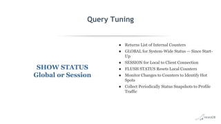 Query Tuning
SHOW STATUS
Global or Session
● Returns List of Internal Counters
● GLOBAL for System-Wide Status — Since Start-
Up
● SESSION for Local to Client Connection
● FLUSH STATUS Resets Local Counters
● Monitor Changes to Counters to Identify Hot
Spots
● Collect Periodically Status Snapshots to Profile
Traffic
 