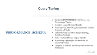 Query Tuning
PERFORMANCE_SCHEMA
● Similar to INFORMATION_SCHEMA , but
Performance Tuning
● Monitors MariaDB Server Events
● Function Calls, Operating System Waits, Internal
Mutexes, I/O Calls
● Detailed Query Execution Stages (Parsing,
Statistics, Sorting)
● Some Features Storage Engine Specific
● Monitoring Lightweight and Requires No
Dedicated Thread
● Designed to be Used Iteratively with Successive
Refinement
 