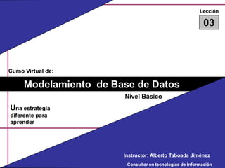 Lección 03 Curso Virtual de: Modelamiento  de Base de Datos Nivel Básico Una estrategia diferente para aprender Instructor: Alberto Taboada Jiménez Consultor en tecnologías de Información 