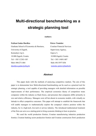 Multi-directional benchmarking as a
                        strategic planning tool

                                             Authors:


Fučkan Gudac ðurñica                                 Petrov Tomislav
Graduate School of Economics & Business,             Croatian Financial Services
University of Zagreb,                                Supervisory Agency,
Kennedyev trg 6,                                     Gajeva 5,
10 000 Zagreb, Croatia                                10 000 Zagreb, Croatia
Tel: +385 1/2383-105                                  Tel: +385 1/4891-807
Mob: 098/271-084                                      Mob: 091/5977-058
djurdjica.gudac@efzg.hr                               tomislav.petrov@hanfa.hr



                                            Abstract


       This paper deals with the methods of analyzing competitive markets. The aim of this
paper is to demonstrate how Multi-directional benchmarking can be used as a practical tool for
strategic planning, a tool capable of providing managers with detailed information on possible
improvements of their performance. The empirical economics theory of competition treats
companies within the industry as black boxes, and presumes that companies differ primarily in
size and relative efficiency. Managers were all but absent in economic models, with virtually no
latitude to affect competitive outcomes. This paper will attempt to establish the framework that
will enable managers to mathematically explore the company's relative position within the
industry, be it a high-tech, low-tech or service industry. The introduced mathematical treatment
of the firm can serve as a starting point to bring economic thinking to bear on practice.
       We used the world production frontier, Croatian manufacturing industries production
frontier, Croatian banking sector production frontier and Croatian construction firm's production
 