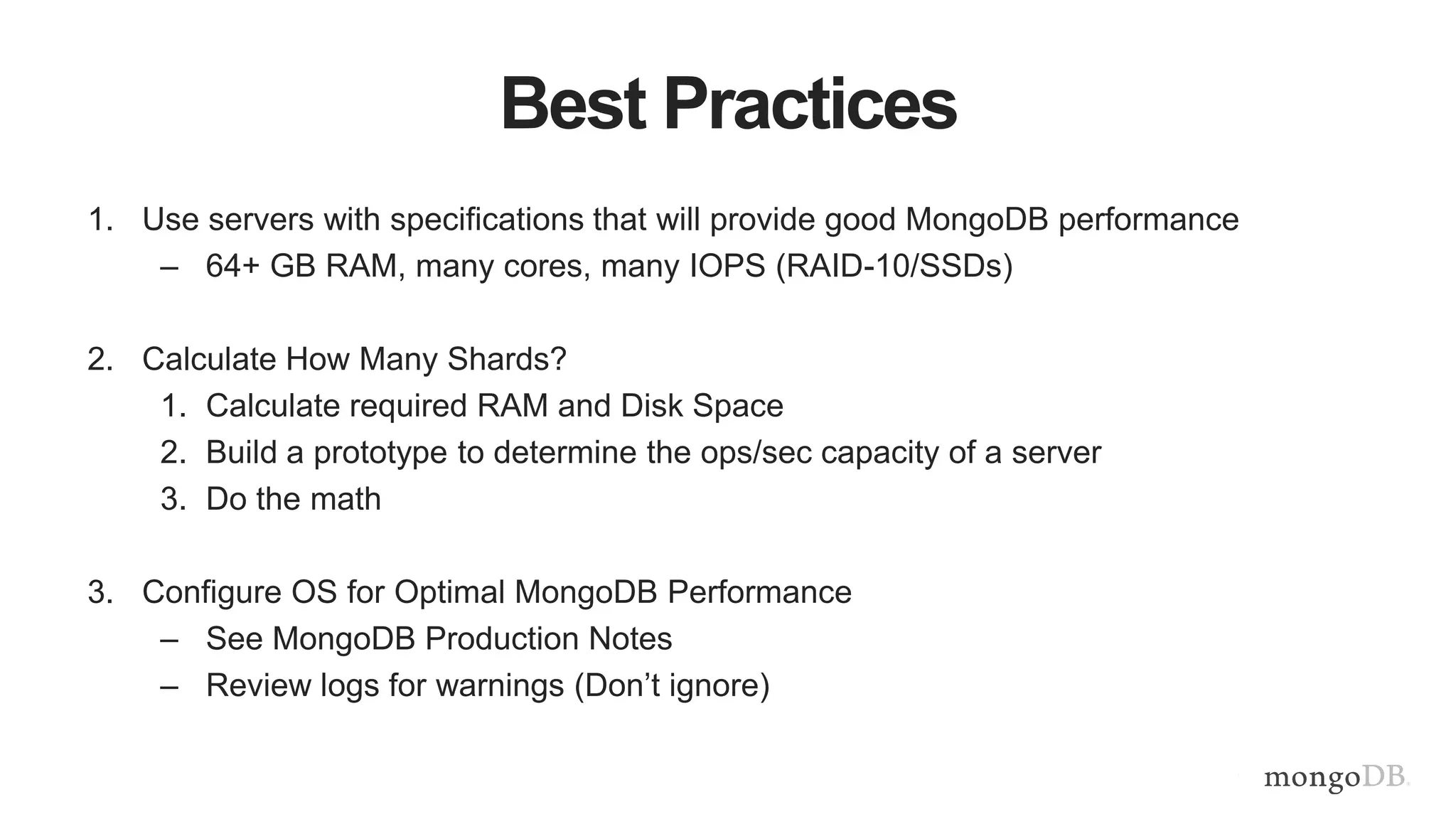 Best Practices
1. Use servers with specifications that will provide good MongoDB performance
– 64+ GB RAM, many cores, many IOPS (RAID-10/SSDs)
2. Calculate How Many Shards?
1. Calculate required RAM and Disk Space
2. Build a prototype to determine the ops/sec capacity of a server
3. Do the math
3. Configure OS for Optimal MongoDB Performance
– See MongoDB Production Notes
– Review logs for warnings (Don’t ignore)
 