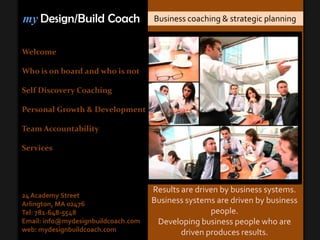 myDesign/Build Coach Business coaching & strategic planning Welcome Who is on board and who is not Self Discovery Coaching Personal Growth & Development Team Accountability Services Results are driven by business systems. Business systems are driven by business people.   Developing business people who are driven produces results. 24 Academy Street Arlington, MA 02476 Tel: 781-648-5548 Email: info@mydesignbuildcoach.com web: mydesignbuildcoach.com 
