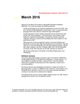 MongoDB Developer’s Notebook -- March 2016 V1.2
© Copyright MongoDB Corp. 2016 All Rights Reserved. US Government Users Restricted Rights-Use,
duplication or disclosure restricted by GSA ADP Schedule Contract with MongoDB Corp. Page 2.
Chapter 3. March 2016
Welcome to the March 2016 edition of MongoDB Developer’s Notebook
(MDB-DN). This month we answer the following questions;
I prefer using Eclipse as my interactive development environment (IDE). How
do I interface with MongoDB when using Eclipse ? Can I run structured query
language select (SQL SELECT) statements against MongoDB ?
Excellent question! In 2015, Eclipse continued to be the world’s third most
popular IDE, behind Notepad++ and SublimeText. Given Eclipse’s wide
support for programming languages, rich graphical interface, seamless
integration with source code control and deployment tools, Eclipse is a very
good choice of IDE.
While there are numerous integration options in the area of Eclipse and
MongoDB, we will use Toad (http://www.toadworld.com/m/freeware). Toad will
allow you to work with MongoDB, and most other database systems. We will
also install, configure, and use a Postgres JDBC driver and the MongoDB
Connector for BI, which will give you the SQL interface you asked for.
We will also briefly touch on the topics of the Monja Eclipse plug-in and
RoboMongo.
Software versions
The primary MongoDB software component used in this edition of MDB-DN is
the MongoDB Connector for BI (Business Intelligence), currently release 1.1.2
and available for CentOS and RHEL, versions 6 and 7. All of the software
referenced is available for download at the URL's specified, in either trial or
community editions.
All of these solutions were developed and tested on a single tier CentOS 7.0
operating system, running in a VMWare Fusion version 8.1 virtual machine. The
MongoDB server software is version 3.2.3, and unless otherwise specified is
running on one node, with no shards and no replicas.
The Eclipse version we are running is Kepler (Eclipse version 4.3), SR2. And the
Postgres driver version is 9.4. All software is 64 bit.
 
