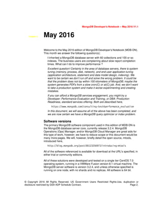 MongoDB Developer’s Notebook -- May 2016 V1.1
© Copyright 2016 All Rights Reserved. US Government Users Restricted Rights-Use, duplication or
disclosure restricted by GSA ADP Schedule Contract. Page 2.
Chapter 5. May 2016
Welcome to the May 2016 edition of MongoDB Developer’s Notebook (MDB-DN).
This month we answer the following question(s);
I inherited a MongoDB database server with 60 collections and 100 or so
indexes. The business users are complaining about slow report completion
times. What can I do to improve performance ?
Excellent question! Certainly in the area of database servers, there is system
tuning (memory, process, disk, network), and end user application tuning
(application architecture, statement and data model design, indexing). We
want to be certain we don’t run off and solve the wrong problem. It could be
that the problem does not lay within 100 kilometers of MongoDB; maybe the
system generates PDFs from a slow cron(C) or at(C) job. And, we don’t want
to take a production system and make it worse experimenting and creating
mistakes.
If you can afford a MongoDB services engagement, you might try a
Developer: Performance Evaluation and Training, or DBA: Production
Readiness, standard services offering. Both are described here,
https://www.mongodb.com/consulting-test#performance_evaluation
In this document, we will assume all of the above has been completed, and
we are now certain we have a MongoDB query optimizer or index problem.
Software versions
The primary MongoDB software component used in this edition of MDB-DN is
the MongoDB database server core, currently release 3.2.4. MongoDB
Operations (Ops) Manager, and/or MongoDB Cloud Manager are great aids for
this type of work, however; we have to reduce scope or this document would be
many more pages. We will, however, briefly detail the open source, mtools,
introduced here,
http://blog.mongodb.org/post/85123256973/introducing-mtools
All of the software referenced is available for download at the URL's specified, in
either trial or community editions.
All of these solutions were developed and tested on a single tier CentOS 7.0
operating system, running in a VMWare Fusion version 8.1 virtual machine. The
MongoDB server software is version 3.2.4, and unless otherwise specified is
running on one node, with no shards and no replicas. All software is 64 bit.
 