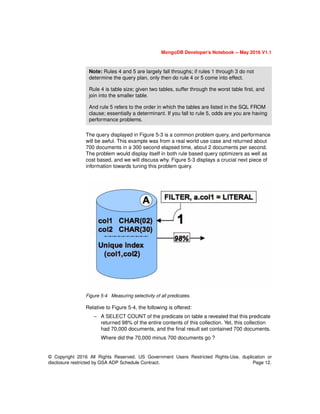 MongoDB Developer’s Notebook -- May 2016 V1.1
© Copyright 2016 All Rights Reserved. US Government Users Restricted Rights-Use, duplication or
disclosure restricted by GSA ADP Schedule Contract. Page 12.
The query displayed in Figure 5-3 is a common problem query, and performance
will be awful. This example was from a real world use case and returned about
700 documents in a 300 second elapsed time, about 2 documents per second.
The problem would display itself in both rule based query optimizers as well as
cost based, and we will discuss why. Figure 5-3 displays a crucial next piece of
information towards tuning this problem query.
Figure 5-4 Measuring selectivity of all predicates.
Relative to Figure 5-4, the following is offered:
– A SELECT COUNT of the predicate on table a revealed that this predicate
returned 98% of the entire contents of this collection. Yet, this collection
had 70,000 documents, and the final result set contained 700 documents.
Where did the 70,000 minus 700 documents go ?
Note: Rules 4 and 5 are largely fall throughs; if rules 1 through 3 do not
determine the query plan, only then do rule 4 or 5 come into effect.
Rule 4 is table size; given two tables, suffer through the worst table first, and
join into the smaller table.
And rule 5 refers to the order in which the tables are listed in the SQL FROM
clause; essentially a determinant. If you fall to rule 5, odds are you are having
performance problems.
 
