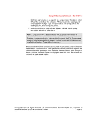 © Copyright 2016 All Rights Reserved. US Government Users Restricted Rights-Use, duplication or
disclosure restricted by GSA ADP Schedule Contract. Page 13.
MongoDB Developer’s Notebook -- May 2016 V1.1
– But this is a predicate, on an equality to a unique index. How do we return
98% of the contents of this collection ? The unique index is compound;
composed from multiple keys. The predicate is only an equality to the
leading column, thus losing uniqueness.
– After the predicate to collection-a is applied, the next step in query
processing is to join to collection-b.
The indexed retrieval into collection-a was pretty much useless, and would better
be served via a collection scan. This option was available, and would improve the
performance of the query by a small measure, however, still not good enough to
satisfy customer demand. Figure 5-5 displays a collection scan, and index scan
retrievals. A code review follows.
Note: A unique index for a data set that is 98% duplicate. How ? Why ?
This was a canned application, commercial off the shelf (COTS). The software
vendor created an application to support multiple locations and this customer
only had one location. This problem is common.
 