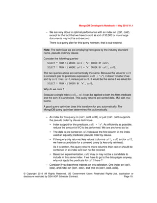 © Copyright 2016 All Rights Reserved. US Government Users Restricted Rights-Use, duplication or
disclosure restricted by GSA ADP Schedule Contract. Page 19.
MongoDB Developer’s Notebook -- May 2016 V1.1
– We are very close to optimal performance with an index on (col1, col2),
except for the fact that we have to sort. A sort of 50,000 or more large
documents may not be sub-second.
There is a query plan for this query however, that is sub-second.
– An index for this query on (col1, col3, col2), or just (col1, col3) supports
the pseudo order by clause technique-
• Index support for the predicate, col1 = ‘x’. As efficiently as possible,
reduce the amount of I/O to be performed. We are anchored so far.
• The data is pre-sorted on col2 because the first column in the index
used an equality predicate; pseudo order by clause.
• If the query only returned key values (columns col1, col3 and/or col2,
we have a candidate for a covered query (a key-only retrieval).
As it is written, this query returns more columns than can or should be
contained in an index and can not be covered.
• Based on experimentation, col2 may or may not be a candidate to
include in this same index. If we have to go to the data pages anyway,
why not apply the predicate for col2 there ?
– Consider if you had three indexes on this collection. One index on (col1,
col2), and index on (col1, col3), and one on (col1, col3, col2).
Note: The technique we are employing here goes by the industry standard
name, pseudo order by clause.
Consider the following queries-
SELECT * FROM t1 WHERE col1 = ‘x’ ORDER BY col2;
SELECT * FROM t1 WHERE col1 = ‘x’ ORDER BY col1, col2;
The two queries above are semantically the same. Because the value for col1
is constant (per its predicate expression, col1 = ‘x’), it doesn’t matter if we
sort by col1 then col2, versus just col2. It would be the same if we asked for-
SELECT * FROM t1 ORDER BY ‘x’, col2;
Why do we care ?
Because a single index (col1, col3) can be applied to both the filter predicate
and the sort; it is anchored. This query returns pre-sorted data. Mui fast, mui
bueno.
A good query optimizer does this transform for you automatically. The
MongoDB query optimizer determines this automatically.
 
